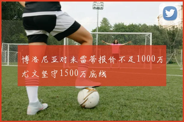 博洛尼亚对米雷蒂报价不足1000万尤文坚守1500万底线