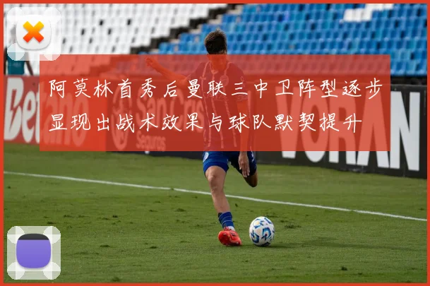 阿莫林首秀后曼联三中卫阵型逐步显现出战术效果与球队默契提升