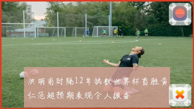 洪明甫时隔12年执教世界杯首胜黄仁范超预期表现令人振奋